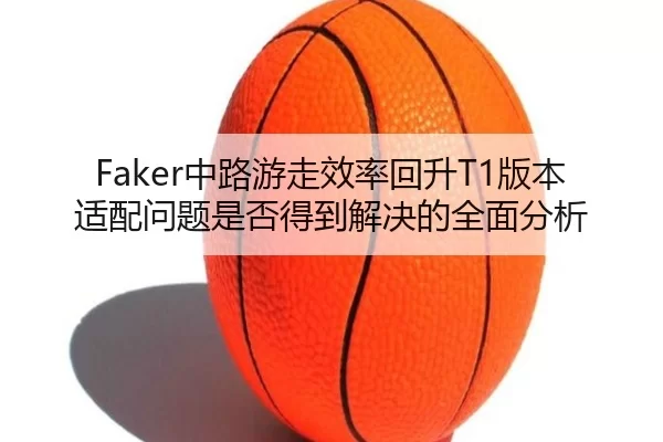 Faker中路游走效率回升T1版本适配问题是否得到解决的全面分析