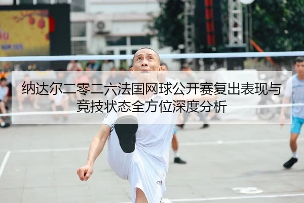 纳达尔二零二六法国网球公开赛复出表现与竞技状态全方位深度分析