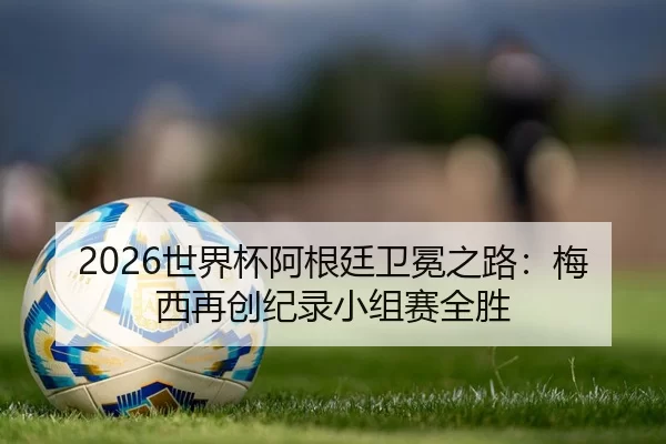 2026世界杯阿根廷卫冕之路：梅西再创纪录小组赛全胜