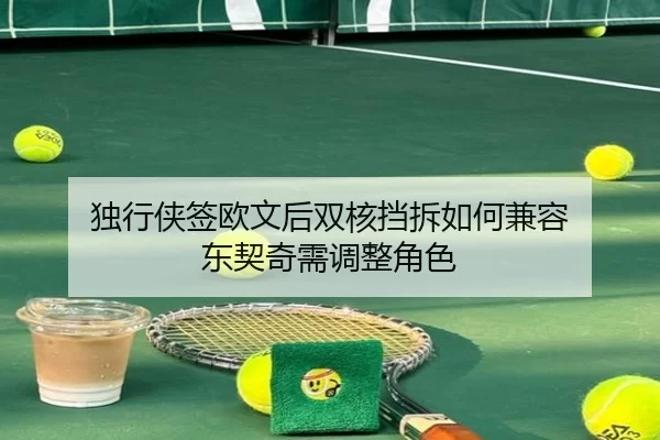 独行侠签欧文后双核挡拆如何兼容 东契奇需调整角色